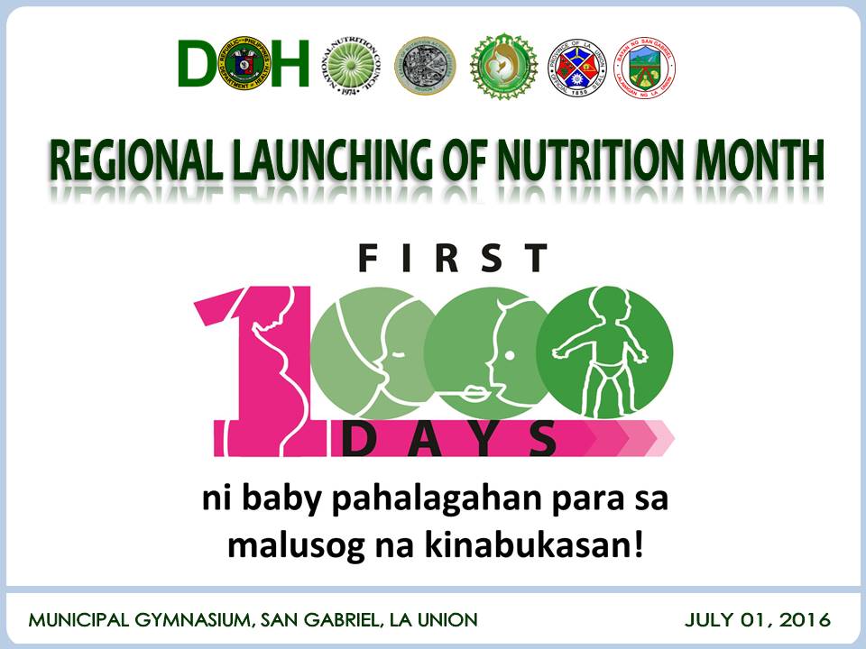 The National Nutrition Council-Regional Office I in partnership with the League of Nutrition Action Officers (NAOs) in Region I, LUPang Ilocos Barangay Nutrition Scholars (BNS) Federation, Incorporated and the Provincial Government of La Union will spearhead the 2016 Regional Launching of Nutrition Month in San Gabriel, La Union on July 1, 2016 with the theme: “First 1000 Days ni baby pahalagahan para sa malusog na kinabukasan.” 